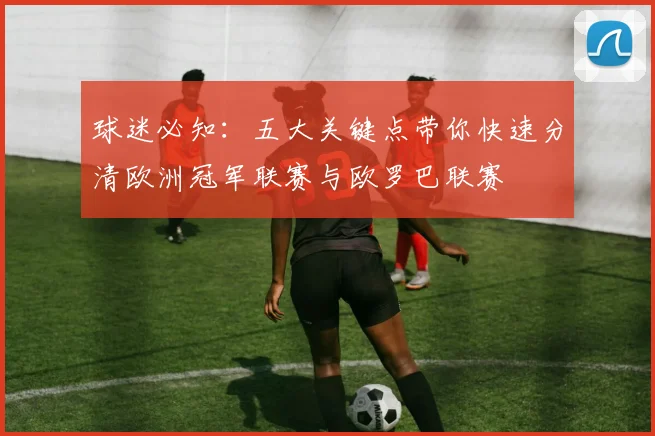 球迷必知:五大关键点带你快速分清欧洲冠军联赛与欧罗巴联赛