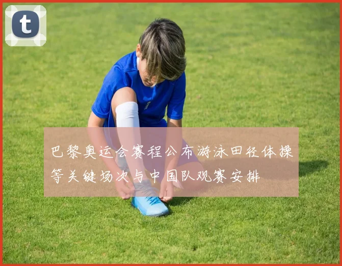 巴黎奥运会赛程公布游泳田径体操等关键场次与中国队观赛安排