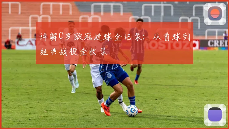 详解C罗欧冠进球全记录:从首球到经典战役全收录