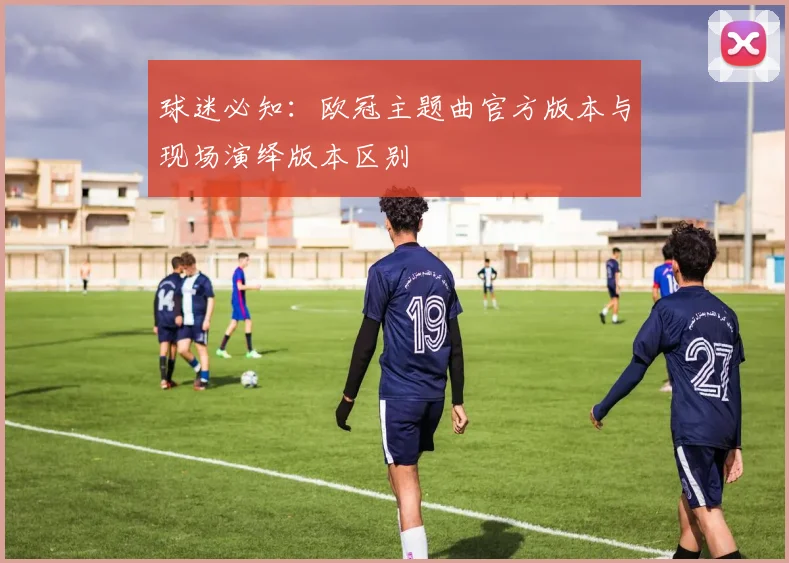 球迷必知:欧冠主题曲官方版本与现场演绎版本区别