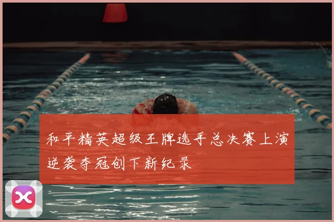 和平精英超级王牌选手总决赛上演逆袭夺冠创下新纪录